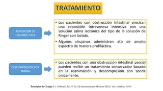 • Los pacientes con obstrucción intestinal precisan
una reposición intravenosa intensiva con una
solución salina isotónica del tipo de la solución de
Ringer con lactato.
• Algunos cirujanos administran atb de amplio
espectro de manera profiláctica.
REPOSICIÓN DE
LÍQUIDOS Y ATB
DESCOMPRESIÓN POR
SONDA
• Los pacientes con una obstrucción intestinal parcial
pueden recibir un tratamiento conservador basado
en la reanimación y descompresión con sonda
únicamente.
Principios de Cirugía S. I. Schwartz Ed., 9ª Ed. Ed.Interamericana/McGraw-Hill (1 vol.). Madrid, 2.010
 