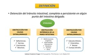 • Detención del tránsito intestinal, completo o persistente en algún
punto del intestino delgado.
ETIOLOGIA
OBSTRUCCIÓN POR
CAUSAS
EXTRALUMINALES
OBSTRUCCIÓN POR
CAUSAS
INTRALUMINALES
OBSTRUCCIÓN
INTRÍNSECA DE LA
PARED INTESTINAL
 Adherencias.
 Hernias.
 Carcinomas.
 Abscesos.
 Calculos biliares.
 Enterolitos.
 Bezoar.
 Cuerpo extraño.
 Malformaciones
congénitas.
 Enfermedades
inflamatorias.
 Neoplasia.
 Traumas.
 Otras.
Sabiston Tratado de Cirugía C.M. Townsend Ed., 9ª Ed. Elsevier (1 vol.). Madrid, 2013.
 