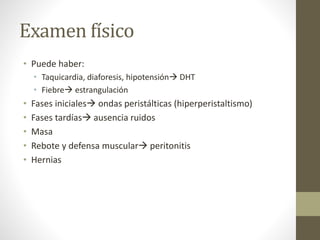 Examen físico
• Puede haber:
• Taquicardia, diaforesis, hipotensión DHT
• Fiebre estrangulación
• Fases iniciales ondas peristálticas (hiperperistaltismo)
• Fases tardías ausencia ruidos
• Masa
• Rebote y defensa muscular peritonitis
• Hernias
 