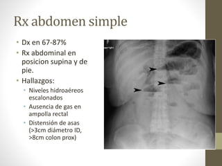Rx abdomen simple
• Dx en 67-87%
• Rx abdominal en
posicion supina y de
pie.
• Hallazgos:
• Niveles hidroaéreos
escalonados
• Ausencia de gas en
ampolla rectal
• Distensión de asas
(>3cm diámetro ID,
>8cm colon prox)
 