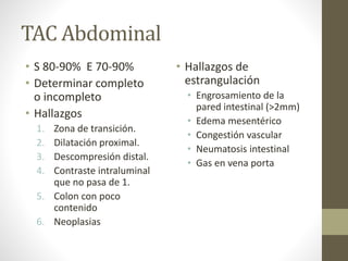 TAC Abdominal
• S 80-90% E 70-90%
• Determinar completo
o incompleto
• Hallazgos
1. Zona de transición.
2. Dilatación proximal.
3. Descompresión distal.
4. Contraste intraluminal
que no pasa de 1.
5. Colon con poco
contenido
6. Neoplasias
• Hallazgos de
estrangulación
• Engrosamiento de la
pared intestinal (>2mm)
• Edema mesentérico
• Congestión vascular
• Neumatosis intestinal
• Gas en vena porta
 