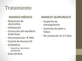 Tratamiento
MANEJO MÉDICO
• Reposicion de
electrolitos
• Hidratación
• Corrección del equilibrio
ácido-base
• Descompresión  SNG
• Control de diuresis SV
• Antibiótico
• Isquemia, necrosis o
peritonitis
• Éxito 65-81%
MANEJO QUIRURGICO
• Sospecha de
estrangulación
• Aumento de dolor y
fiebre
• No resolución en 3-5 días
 