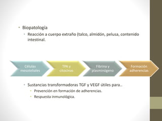 • Biopatología
• Reacción a cuerpo extraño (talco, almidón, pelusa, contenido
intestinal.
• Sustancias transformadoras TGF y VEGF útiles para..
• Prevención en formación de adherencias.
• Respuesta inmunológica.
Células
mesoteliales
TPA y
citocinas
Fibrina y
plasminógeno
Formación
adherencias
 
