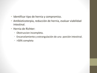 • Identificar tipo de hernia y compromiso.
• Antibioticoterpia, reducción de hernia, evaluar viabilidad
intestinal.
• Hernia de Richter:
• Obstruccion incompleta.
• Encarcelamiento y estrangulación de una porción intestinal.
• >50% completa
 