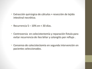 • Extracción quirúrgica de cálculos + resección de tejido
intestinal necrótico.
• Recurrencia 5 – 10% en < 30 días.
• Controversia en colecistectomía y reparación fistula para
evitar recurrencia de íleo biliar y colangitis por reflujo .
• Consenso de colecistectomía en segunda intervención en
pacientes seleccionados.
 