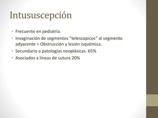 Intususcepción
• Frecuente en pediatría.
• Invaginación de segmentos ”telescopicos” al segmento
adyacente = Obstrucción y lesión isquémica.
• Secundario a patologías neoplásicas. 65%
• Asociados a líneas de sutura 20%
 