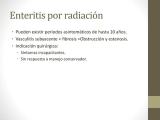 Enteritis por radiación
• Pueden existir periodos asintomáticos de hasta 10 años.
• Vasculitis subyacente + fibrosis =Obstrucción y estenosis.
• Indicación quirúrgica:
• Síntomas incapacitantes.
• Sin respuesta a manejo conservador.
 