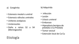Etiología
a) Congénita
• Estenosis meatal o uretral
• Estenosis válvulas uretrales
• Uréteres ectópicos
• Ureteroceles
• Daño a raíces S2 a S4
(Meningocele)
b) Adquirida
• Infección
• Lesión
• Litiasis ureteral
• Embarazo
• Hiperplasia benigna de
próstata o Ca Prostata
• Tumor vesical
• Extensión local de Ca Cu
 
