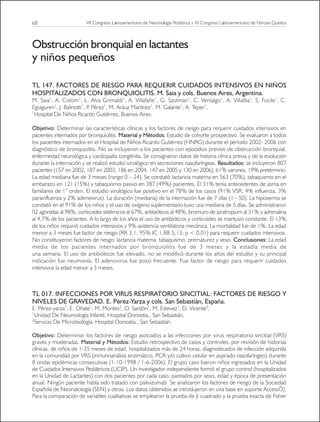 68
Obstrucción bronquial en lactantes
y niños pequeños
TL 147. FACTORES DE RIESGO PARA REQUERIR CUIDADOS INTENSIVOS EN NIÑOS
HOSPITALIZADOS CON BRONQUIOLITIS. M. Saia y cols. Buenos Aires, Argentina.
M. Saia1
, A. Colom1
, L. Alva Grimaldi1
, A. Villafañe1
, G. Szulman1
, C. Venialgo1
, A. Villalba1
, S. Fucile1
, C.
Eguiguren1
, J. Balinotti1
, P
. Pérez1
, M. Aráuz Martínez1
, M. Galante1
, A. Teper1
,
1
Hospital De Niños Ricardo Gutiérrez, Buenos Aires.
Objetivo: Determinar las características clínicas y los factores de riesgo para requerir cuidados intensivos en
pacientes internados por bronquiolitis. Material y Métodos: Estudio de cohorte prospectivo. Se evaluaron a todos
los pacientes internados en el Hospital de Niños Ricardo Gutiérrez (HNRG) durante el periodo 2002- 2006 con
diagnóstico de bronquiolitis. No se incluyeron a los pacientes con episodios previos de obstrucción bronquial,
enfermedad neurológica y cardiopatía congénita. Se consignaron datos de historia clínica previa y de la evolución
durante la internación y se realizó estudio virológico en secreciones nasofaríngeas. Resultados: se incluyeron 807
pacientes (157 en 2002, 187 en 2003, 186 en 2004, 147 en 2005 y 130 en 2006), 61% varones, 19% pretérmino.
La edad mediana fue de 3 meses (rango 0 – 24). Se constató lactancia materna en 563 (70%), tabaquismo en el
embarazo en 121 (15%) y tabaquismo pasivo en 387 (49%) pacientes. El 31% tenía antecedentes de asma en
familiares de 1° orden. El estudio virológico fue positivo en el 78% de los casos (91% VSR, 4% influenza, 3%
parainfluenza y 2% adenovirus). La duración (mediana) de la internación fue de 7 días (1 - 50). La hipoxemia se
constató en el 91% de los niños y el uso de oxígeno suplementario tuvo una mediana de 5 días. Se administraron
ß2 agonistas al 98%, corticoides sistémicos al 67%, antibióticos al 48%, bromuro de ipratropium al 31% y adrenalina
al 4,7% de los pacientes. A lo largo de los años el uso de antibióticos y corticoides se mantuvo constante. El 13%
de los niños requirió cuidados intensivos y 9% asistencia ventilatoria mecánica. La mortalidad fue de 1%. La edad
menor a 3 meses fue factor de riesgo (RR 3,1; 95% IC 1,88-5,13; p < 0,01) para requerir cuidados intensivos.
No constituyeron factores de riesgo: lactancia materna, tabaquismo, prematurez y sexo. Conclusiones: La edad
media de los pacientes internados por bronquiolitis fue de 3 meses y la estadía media de
una semana. El uso de antibióticos fue elevado, no se modificó durante los años del estudio y su principal
indicación fue neumonía. El adenovirus fue poco frecuente. Fue factor de riesgo para requerir cuidados
intensivos la edad menor a 3 meses.
TL 017. INFECCIONES POR VIRUS RESPIRATORIO SINCITIAL: FACTORES DE RIESGO Y
NIVELES DE GRAVEDAD. E. Pérez-Yarza y cols. San Sebastián, España.
E. Pérez-yarza1
, E. Oñate1
, M. Montes2
, O. Sardón1
, M. Estevez1
, D. Vicente2
,
1
Unidad De Neumología Infantil, Hospital Donostia., San Sebastián,
2
Servicio De Microbiología, Hospital Donostia., San Sebastián.
Objetivo: Determinar los factores de riesgo asociados a las infecciones por virus respiratorio sincitial (VRS)
graves y moderadas. Material y Métodos: Estudio retrospectivo de casos y controles, por revisión de historias
clínicas, de niños de 1-35 meses de edad, hospitalizados más de 24 horas, diagnosticados de infección adquirida
en la comunidad por VRS (inmunoanálisis enzimático, PCR y/o cultivo celular en aspirado nasofaríngeo) durante
8 ondas epidémicas consecutivas (1-10-1998 / 1-6-2006). El grupo caso fueron niños ingresados en la Unidad
de Cuidados Intensivos Pediátricos (UCIP). Un investigador independiente formó el grupo control (hospitalizados
en la Unidad de Lactantes) con dos pacientes por cada caso, pareados por sexo, edad y época de presentación
anual. Ningún paciente había sido tratado con palivizumab. Se analizaron los factores de riesgo de la Sociedad
Española de Neonatología (SEN) y otros. Los datos obtenidos se introdujeron en una base en soporte AccessÒ).
Para la comparación de variables cualitativas se emplearon la prueba de Ji cuadrado y la prueba exacta de Fisher
VII Congreso Latinoamericano de Neumología Pediátrica y XI Congreso Latinoamericano de Fibrosis Quística
 