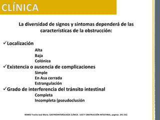 La diversidad de signos y síntomas dependerá de las
características de la obstrucción:
Localización
Alta
Baja
Colónica
Existencia o ausencia de complicaciones
Simple
En Asa cerrada
Estrangulación
Grado de interferencia del tránsito intestinal
Completa
Incompleta (pseudoclusión
REMES Troche José María. GASTROENTEROLOGÍA CLÍNICA. ILEO Y OBSTRUCCIÓN INTESTINAL; paginas 241-252.
 