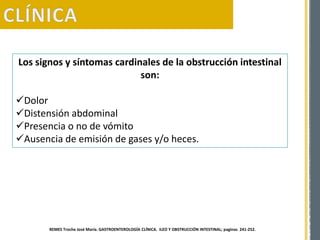 Los signos y síntomas cardinales de la obstrucción intestinal
son:
Dolor
Distensión abdominal
Presencia o no de vómito
Ausencia de emisión de gases y/o heces.
REMES Troche José María. GASTROENTEROLOGÍA CLÍNICA. ILEO Y OBSTRUCCIÓN INTESTINAL; paginas 241-252.
 