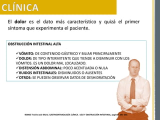 El dolor es el dato más característico y quizá el primer
síntoma que experimenta el paciente.
OBSTRUCCIÓN INTESTINAL ALTA
VÓMITO: DE CONTENIDO GÁSTRICO Y BILIAR PRINCIPALMENTE
DOLOR: DE TIPO INTERMITENTE QUE TIENDE A DISMINUIR CON LOS
VÓMITOS. ES UN DOLOR MAL LOCALIZADO.
DISTENSIÓN ABDOMINAL: POCO ACENTUADA O NULA
RUIDOS INTESTINALES: DISMINUIDOS O AUSENTES
OTROS: SE PUEDEN OBSERVAR DATOS DE DESHIDRATACIÓN
REMES Troche José María. GASTROENTEROLOGÍA CLÍNICA. ILEO Y OBSTRUCCIÓN INTESTINAL; paginas 241-252.
 