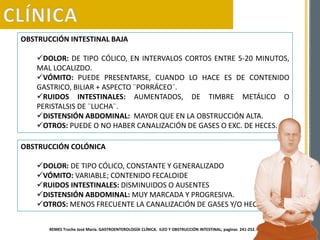 OBSTRUCCIÓN INTESTINAL BAJA
DOLOR: DE TIPO CÓLICO, EN INTERVALOS CORTOS ENTRE 5-20 MINUTOS,
MAL LOCALIZDO.
VÓMITO: PUEDE PRESENTARSE, CUANDO LO HACE ES DE CONTENIDO
GASTRICO, BILIAR + ASPECTO ¨PORRÁCEO¨.
RUIDOS INTESTINALES: AUMENTADOS, DE TIMBRE METÁLICO O
PERISTALSIS DE ¨LUCHA¨.
DISTENSIÓN ABDOMINAL: MAYOR QUE EN LA OBSTRUCCIÓN ALTA.
OTROS: PUEDE O NO HABER CANALIZACIÓN DE GASES O EXC. DE HECES.
OBSTRUCCIÓN COLÓNICA
DOLOR: DE TIPO CÓLICO, CONSTANTE Y GENERALIZADO
VÓMITO: VARIABLE; CONTENIDO FECALOIDE
RUIDOS INTESTINALES: DISMINUIDOS O AUSENTES
DISTENSIÓN ABDOMINAL: MUY MARCADA Y PROGRESIVA.
OTROS: MENOS FRECUENTE LA CANALIZACIÓN DE GASES Y/O HECES.
REMES Troche José María. GASTROENTEROLOGÍA CLÍNICA. ILEO Y OBSTRUCCIÓN INTESTINAL; paginas 241-252.
 