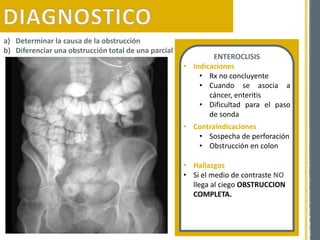 ENTEROCLISIS
• Indicaciones
• Rx no concluyente
• Cuando se asocia a
cáncer, enteritis
• Dificultad para el paso
de sonda
• Contraindicaciones
• Sospecha de perforación
• Obstrucción en colon
a) Determinar la causa de la obstrucción
b) Diferenciar una obstrucción total de una parcial
• Hallazgos
• Si el medio de contraste NO
llega al ciego OBSTRUCCION
COMPLETA.
 