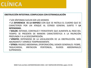 OBSTRUCCIÓN INTESTINAL COMPLICADA CON ESTRANGULACIÓN
LOS SÍNTOMAS SUELEN SER LOS MISMOS
LA DIFERENCIA ES LA RAPIDEZ CON QUE SE INSTALA EL CUADRO QUE SE
CARACTERIZA POR UN ATAQUE AL ESTADO GENERAL SUBITO Y LA
INTENSIDAD.
DOLOR: INTENSO, CONTINUO Y PERSISTENTE QUE AUMENTA AL PASO DEL
TIEMPO. SE PRESENTA DE MANERA CARACTERÍSTICA A LA PALPACIÓN
PROFUNDA Y A LA DESCOMPRESIÓN.
VÓMITO: DEPENDERÁ DE LA LOCALIZACIÓN DE LA OBSTRUCCIÓN. MÁS
ABUNDANTE Y APARECE TEMPRANAMENTE.
OTROS: RIGIDEZ ABDOMINAL (PERFORACIÓN); SIGNOS GENERALES: FIEBRE,
TAQUICARDIA, IRRITACION PERITONEAL, RUIDOS ABDOMINALES
SUPRIMIDOS.
REMES Troche José María. GASTROENTEROLOGÍA CLÍNICA. ILEO Y OBSTRUCCIÓN INTESTINAL; paginas 241-252.
 