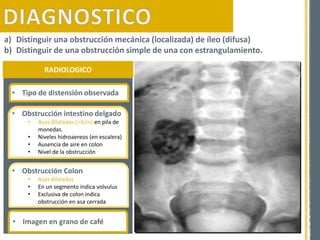 RADIOLOGICO
a) Distinguir una obstrucción mecánica (localizada) de íleo (difusa)
b) Distinguir de una obstrucción simple de una con estrangulamiento.
• Tipo de distensión observada
• Obstrucción intestino delgado
• Asas dilatadas (˃3cm) en pila de
monedas.
• Niveles hidroaereos (en escalera)
• Ausencia de aire en colon
• Nivel de la obstrucción
• Obstrucción Colon
• Asas dilatadas
• En un segmento indica volvulus
• Exclusiva de colon indica
obstrucción en asa cerrada
• Imagen en grano de café
 