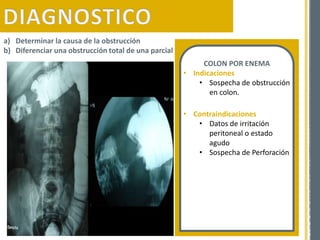 a) Determinar la causa de la obstrucción
b) Diferenciar una obstrucción total de una parcial
COLON POR ENEMA
• Indicaciones
• Sospecha de obstrucción
en colon.
• Contraindicaciones
• Datos de irritación
peritoneal o estado
agudo
• Sospecha de Perforación
 