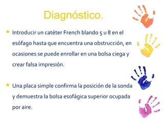 Diagnóstico. Introducir un catéter French blando 5 u 8 en el esófago hasta que encuentra una obstrucción, en ocasiones se puede enrollar en una bolsa ciega y crear falsa impresión. Una placa simple confirma la posición de la sonda y demuestra la bolsa esofágica superior ocupada por aire. 