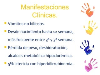 Manifestaciones Clínicas. Vómitos no biliosos. Desde nacimiento hasta 12 semana, más frecuente entre 3ª y 5ª semana. Pérdida de peso, deshidratación, alcalosis metabólica hipoclorémica. 5% ictericia con hiperbilirrubinemia. 