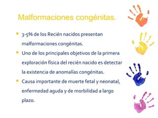 Malformaciones congénitas. 3-5% de los Recién nacidos presentan malformaciones congénitas. Uno de los principales objetivos de la primera exploración física del recién nacido es detectar la existencia de anomalías congénitas.  Causa importante de muerte fetal y neonatal, enfermedad aguda y de morbilidad a largo plazo.  