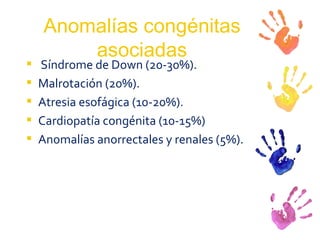 Anomalías congénitas asociadas Síndrome de Down (20-30%). Malrotación (20%). Atresia esofágica (10-20%). Cardiopatía congénita (10-15%)  Anomalías anorrectales y renales (5%). 