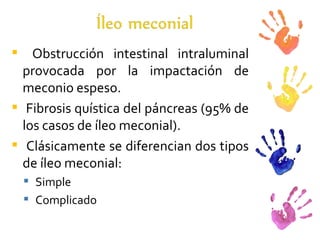 Obstrucción intestinal intraluminal provocada por la impactación de meconio espeso. Fibrosis quística del páncreas (95% de los casos de íleo meconial). Clásicamente se diferencian dos tipos de íleo meconial: Simple Complicado 