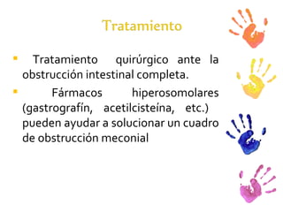 Tratamiento  quirúrgico ante la obstrucción intestinal completa.  Fármacos hiperosomolares (gastrografín, acetilcisteína, etc.)  pueden ayudar a solucionar un cuadro de obstrucción meconial 