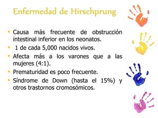 Causa más frecuente de obstrucción intestinal inferior en los neonatos. 1 de cada 5,000 nacidos vivos. Afecta más a los varones que a las mujeres (4:1). Prematuridad es poco frecuente. Síndrome de Down (hasta el 15%) y otros trastornos cromosómicos.  