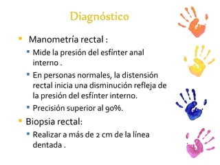 Manometría rectal : Mide la presión del esfínter anal interno . En personas normales, la distensión rectal inicia una disminución refleja de la presión del esfínter interno. Precisión superior al 90%.  Biopsia rectal: Realizar a más de 2 cm de la línea dentada . 