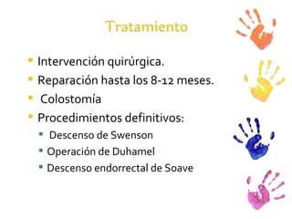 Intervención quirúrgica.  Reparación hasta los 8-12 meses. Colostomía Procedimientos definitivos: Descenso de Swenson  Operación de Duhamel Descenso endorrectal de Soave 