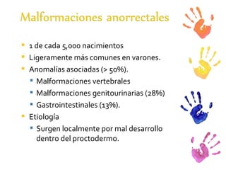 1 de cada 5,000 nacimientos Ligeramente más comunes en varones.  Anomalías asociadas (> 50%). Malformaciones vertebrales  Malformaciones genitourinarias (28%)  Gastrointestinales (13%). Etiología Surgen localmente por mal desarrollo dentro del proctodermo. 