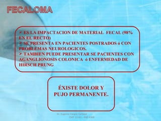  ES LA IMPACTACION DE MATERIAL FECAL (98%
EN EL RECTO)
 SE PRESENTA EN PACIENTES POSTRADOS ó CON
PROBLEMAS NEUROLOGICOS.
 TAMBIEN PUEDE PRESENTAR SE PACIENTES CON
AGANGLIONOSIS COLONICA ó ENFERMEDAD DE
HIRSCH PRUNG
ÉXISTE DOLOR Y
PUJO PERMANENTE.
Dr. Eugenio Vargas Carbajal
CMP 11161 - RNE 4368
 
