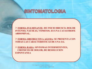  FORMA FULMINANTE: DE INICIO BRUSCO, DOLOR
INTENSO, NAUSEAS, VOMITOS. ES UNA CATASTROFE
ABDOMINAL.
 FORMA OBSTRUCTIVA AGUDA: SE PRESENTA CON
TODAS LAS CARACTERISTICAS DE UNA O.I.
 FORMA RARA: SINTOMAS INTERMITENTES,
CRONICOS DE DOLOR, DE RESOLUCION
ESPONTANEA
Dr. Eugenio Vargas Carbajal
CMP 11161 - RNE 4368
 