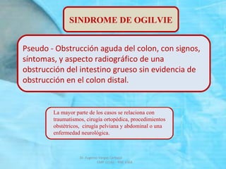 Dr. Eugenio Vargas Carbajal
CMP 11161 - RNE 4368
SINDROME DE OGILVIE
Pseudo - Obstrucción aguda del colon, con signos,
síntomas, y aspecto radiográfico de una
obstrucción del intestino grueso sin evidencia de
obstrucción en el colon distal.
La mayor parte de los casos se relaciona con
traumatismos, cirugía ortopédica, procedimientos
obstétricos, cirugía pelviana y abdominal o una
enfermedad neurológica.
 