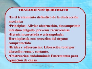 TRATAMIENTO QUIRURGICO
•Es el tratamiento definitivo de la obstrucción
mecánica
•Principios: Aliviar obstrucción, descomprimir
intestino delgado, prevenir recurrencias
•Hernia incarcelada o estrangulada:
Hernioplastía con resección del órgano
comprometido
•Bridas y adherencias: Liberación total por
disección roma y cortante.
•Obstrucción endoluminal: Enterotomía para
remoción de causa
Dr. Eugenio Vargas Carbajal
CMP 11161 - RNE 4368
 