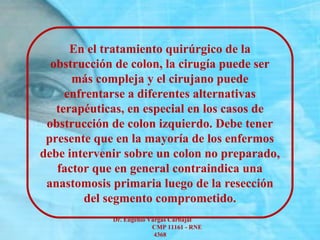Dr. Eugenio Vargas Carbajal
CMP 11161 - RNE
4368
En el tratamiento quirúrgico de la
obstrucción de colon, la cirugía puede ser
más compleja y el cirujano puede
enfrentarse a diferentes alternativas
terapéuticas, en especial en los casos de
obstrucción de colon izquierdo. Debe tener
presente que en la mayoría de los enfermos
debe intervenir sobre un colon no preparado,
factor que en general contraindica una
anastomosis primaria luego de la resección
del segmento comprometido.
 