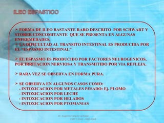  FORMA DE ILEO BASTANTE RARO DESCRITO POR SCHWART Y
STORER CONCOMITANTE QUE SE PRESENTA EN ALGUNAS
ENFERMEDADES.
 LA DIFICULTAD AL TRANSITO INTESTINAL ES PRODUCIDA POR
EL “ESPASMO INTESTINAL”
 EL ESPASMO ES PRODUCIDO POR FACTORES NEUROGENICOS,
POR IRRITACION NERVIOSA Y TRANSMITIDO POR VIA REFLEJA.
 RARA VEZ SE OBSERVA EN FORMA PURA.
 SE OBSERVA EN ALGUNOS CASOS COMO:
- INTOXICACION POR METALES PESADO: Ej. PLOMO
- INTOXICACION POR LECHE
- INTOXICACION POR HELADOS
- INTOXICACION POR PTOMANIAS
Dr. Eugenio Vargas Carbajal
CMP 11161 - RNE 4368
 