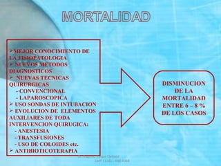 MEJOR CONOCIMIENTO DE
LA FISIOPATOLOGIA
 NUEVOS METODOS
DIAGNOSTICOS
 NUEVAS TECNICAS
QUIRURGICAS
- CONVENCIONAL
- LAPAROSCOPICA
 USO SONDAS DE INTUBACION
 EVOLUCION DE ELEMENTOS
AUXILIARES DE TODA
INTERVENCION QUIRUGICA:
- ANESTESIA
- TRANSFUSIONES
- USO DE COLOIDES etc.
 ANTIBIOTICOTERAPIA
DISMINUCION
DE LA
MORTALIDAD
ENTRE 6 – 8 %
DE LOS CASOS
Dr. Eugenio Vargas Carbajal
CMP 11161 - RNE 4368
 