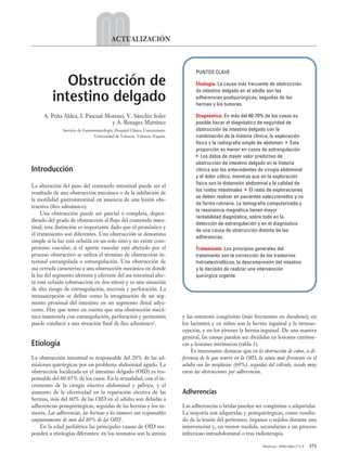 05 ACT 6 (371-378).qxp      17/3/08        12:47       Página 371




                                                      ACTUALIZACIÓN



                                                                                                PUNTOS CLAVE

                       Obstrucción de                                                           Etiología. La causa más frecuente de obstrucción
                                                                                                de intestino delgado en el adulto son las
                    intestino delgado                                                           adherencias postquirúrgicas, seguidas de las
                                                                                                hernias y los tumores.

                A. Peña Aldea, I. Pascual Moreno, V. Sánchiz Soler                              Diagnóstico. En más del 60-70% de los casos es
                                            y A. Benages Martínez                               posible hacer el diagnóstico de seguridad de
                         Servicio de Gastroenterología. Hospital Clínico Universitario.         obstrucción de intestino delgado con la
                                           Universidad de Valencia. Valencia. España.           combinación de la historia clínica, la exploración
                                                                                                física y la radiografía simple de abdomen • Esta
                                                                                                proporción es menor en casos de estrangulación
                                                                                                • Los datos de mayor valor predictivo de
                                                                                                obstrucción de intestino delgado en la historia
          Introducción                                                                          clínica son los antecedentes de cirugía abdominal
                                                                                                y el dolor cólico, mientras que en la exploración
                                                                                                física son la distensión abdominal y la calidad de
          La alteración del paso del contenido intestinal puede ser el
                                                                                                los ruidos intestinales • El resto de exploraciones
          resultado de una obstrucción mecánica o de la inhibición de
                                                                                                se deben realizar en pacientes seleccionados y no
          la motilidad gastrointestinal en ausencia de una lesión obs-
                                                                                                de forma rutinaria. La tomografía computarizada y
          tructiva (íleo adinámico).
                                                                                                la resonancia magnética tienen mayor
               Una obstrucción puede ser parcial o completa, depen-
                                                                                                rentabilidad diagnóstica, sobre todo en la
          diendo del grado de obstrucción al flujo del contenido intes-
                                                                                                detección de estrangulación y en el diagnóstico
          tinal; esta distinción es importante dado que el pronóstico y
                                                                                                de una causa de obstrucción distinta de las
          el tratamiento son diferentes. Una obstrucción se denomina
                                                                                                adherencias.
          simple si la luz está ocluida en un solo sitio y no existe com-
          promiso vascular; si el aporte vascular está alterado por el                          Tratamiento. Los principios generales del
          proceso obstructivo se utiliza el término de obstrucción in-                          tratamiento son la corrección de los trastornos
          testinal estrangulada o estrangulación. Una obstrucción de                            hidroelectrolíticos, la descompresión del intestino
          asa cerrada caracteriza a una obstrucción mecánica en donde                           y la decisión de realizar una intervención
          la luz del segmento aferente y eferente del asa intestinal afec-                      quirúrgica urgente.
          ta está ocluida (obstrucción en dos sitios) y es una situación
          de alto riesgo de estrangulación, necrosis y perforación. La
          intususcepción se define como la invaginación de un seg-
          mento proximal del intestino en un segmento distal adya-
          cente. Hay que tener en cuenta que una obstrucción mecá-
          nica mantenida con estrangulación, perforación y peritonitis                    y las estenosis congénitas (más frecuentes en duodeno); en
          puede conducir a una situación final de íleo adinámico1.                        los lactantes y en niños son la hernia inguinal y la intusus-
                                                                                          cepción, y en los jóvenes la hernia inguinal. De una manera
                                                                                          general, las causas pueden ser divididas en lesiones extrínse-
          Etiología                                                                       cas y lesiones intrínsecas (tabla 1).
                                                                                              Es interesante destacar que en la obstrucción de colon, a di-
          La obstrucción intestinal es responsable del 20% de las ad-                     ferencia de lo que ocurre en la OID, la causa más frecuente en el
          misiones quirúrgicas por un problema abdominal agudo. La                        adulto son las neoplasias (60%), seguidas del vólvulo, siendo muy
          obstrucción localizada en el intestino delgado (OID) es res-                    raras las obstrucciones por adherencias.
          ponsable del 60-85% de los casos. En la actualidad, con el in-
          cremento de la cirugía electiva abdominal y pélvica, y el
          aumento de la efectividad en la reparación electiva de las                      Adherencias
          hernias, más del 60% de las OID en el adulto son debidas a
          adherencias postquirúrgicas, seguidas de las hernias y los tu-                  Las adherencias o bridas pueden ser congénitas o adquiridas.
          mores. Las adherencias, las hernias y los tumores son responsables              La mayoría son adquiridas y postquirúrgicas, como resulta-
          conjuntamente de más del 80% de las OID2.                                       do de la lesión del peritoneo, órganos o tejidos durante una
              En la edad pediátrica las principales causas de OID res-                    intervención y, en menor medida, secundarias a un proceso
          ponden a etiologías diferentes: en los neonatos son la atresia                  infeccioso intraabdominal o tras radioterapia.

                                                                                                                                Medicine. 2008;10(6):371-8   371
 