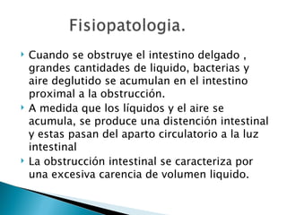    Cuando se obstruye el intestino delgado ,
    grandes cantidades de liquido, bacterias y
    aire deglutido se acumulan en el intestino
    proximal a la obstrucción.
   A medida que los líquidos y el aire se
    acumula, se produce una distención intestinal
    y estas pasan del aparto circulatorio a la luz
    intestinal
   La obstrucción intestinal se caracteriza por
    una excesiva carencia de volumen liquido.
 