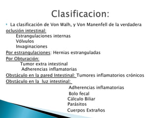   La clasificación de Von Walh, y Von Manenfell de la verdadera
oclusión intestinal:
       Estrangulaciones internas
       Vólvulos 
       Invaginaciones
Por estrangulaciones: Hernias estranguladas
Por Obturación:
          Tumor extra intestinal
           Adherencias inflamatorias
Obstáculo en la pared Intestinal: Tumores inflamatorios crónicos 
Obstáculo en la  luz intestinal:               
                                 Adherencias inflamatorias                  
                                 Bolo fecal
                                Cálculo Biliar 
                                Parásitos
                                Cuerpos Extraños 
 