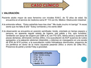 I. VALORACIÓN:

Paciente adulto mayor de sexo femenino con iniciales R.M.C. de 72 años de edad. Se
    encuentra en el servicio de medicina cama N° 114 con Dx. Médico: Obstrucción Intestinal

A la entrevista refiere: “Estoy estreñida hace tres días” “Me duele mucho mi barriga” “A veces
     siento que me falta el aire” “Estoy vomitando y me siento débil”

A la observación se encuentra en posición semifowler, lúcido, orientado en tiempo espacio y
     persona, en aparente regular estado de higiene, piel pálida y fría, ojos hundidos,
     ventilando con apoyo de oxígeno por CBN a 3L con FiO 32%, labios secos y ausencia de
     piezas dentarias, eliminando vómitos 200cc. A la auscultación de ACP ausencia de ruidos
     agregados; a la palpación abdomen distendido, y doloroso en mesogastrio en una escala
     de EVA de 6/10 puntos; a la auscultación ruidos hidroaéreos disminuidos; presencia de
     vía periférica en dorso de la mano izquierda pasando 200cc a chorro de ClNa 9%o.
     Presencia de pañal y sonda Foley a gravedad.

                                  FUNCIONES VITALES:
                                  P.A: 100/60 mmHg
                                  F.C: 92 x’
                                  F.R: 20 x’
                                  Tº: 37 º C
                                  SatO2: 97%
 