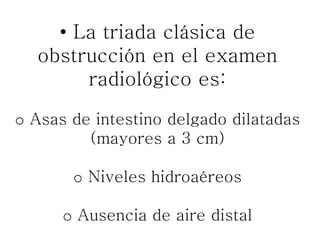• La triada clásica de
obstrucción en el examen
radiológico es:
o Asas de intestino delgado dilatadas
(mayores a 3 cm)
o Niveles hidroaéreos
o Ausencia de aire distal
 