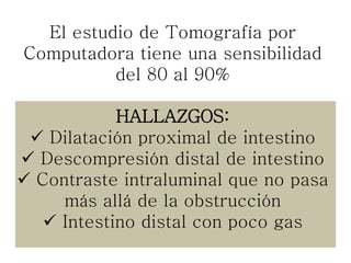 El estudio de Tomografía por
Computadora tiene una sensibilidad
del 80 al 90%
HALLAZGOS:
 Dilatación proximal de intestino
 Descompresión distal de intestino
 Contraste intraluminal que no pasa
más allá de la obstrucción
 Intestino distal con poco gas
 