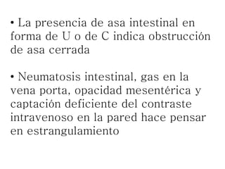 • La presencia de asa intestinal en
forma de U o de C indica obstrucción
de asa cerrada
• Neumatosis intestinal, gas en la
vena porta, opacidad mesentérica y
captación deficiente del contraste
intravenoso en la pared hace pensar
en estrangulamiento
 
