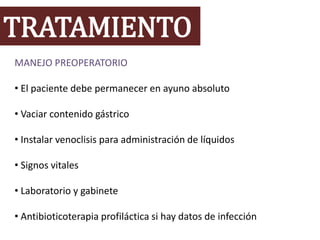 TRATAMIENTO
MANEJO PREOPERATORIO
• El paciente debe permanecer en ayuno absoluto
• Vaciar contenido gástrico
• Instalar venoclisis para administración de líquidos
• Signos vitales
• Laboratorio y gabinete
• Antibioticoterapia profiláctica si hay datos de infección
 