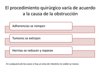 El procedimiento quirúrgico varía de acuerdo
a la causa de la obstrucción
Adherencias se rompen
Tumores se extirpan
Hernias se reducen y reparan
En cualquiera de los casos si hay un área de intestino no viable se reseca
 