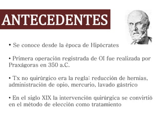 ANTECEDENTES
• Se conoce desde la época de Hipócrates
• Primera operación registrada de OI fue realizada por
Praxágoras en 350 a.C.
• Tx no quirúrgico era la regla: reducción de hernias,
administración de opio, mercurio, lavado gástrico
• En el siglo XIX la intervención quirúrgica se convirtió
en el método de elección como tratamiento
 