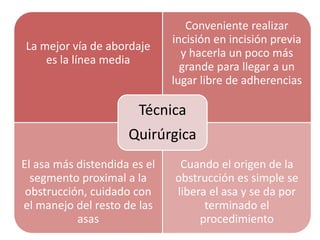 La mejor vía de abordaje
es la línea media
Conveniente realizar
incisión en incisión previa
y hacerla un poco más
grande para llegar a un
lugar libre de adherencias
El asa más distendida es el
segmento proximal a la
obstrucción, cuidado con
el manejo del resto de las
asas
Cuando el origen de la
obstrucción es simple se
libera el asa y se da por
terminado el
procedimiento
Técnica
Quirúrgica
 