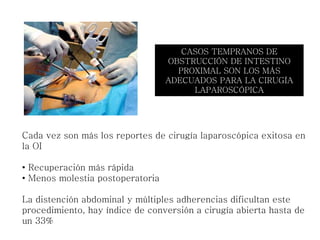 Cada vez son más los reportes de cirugía laparoscópica exitosa en
la OI
• Recuperación más rápida
• Menos molestia postoperatoria
La distención abdominal y múltiples adherencias dificultan este
procedimiento, hay índice de conversión a cirugía abierta hasta de
un 33%
CASOS TEMPRANOS DE
OBSTRUCCIÓN DE INTESTINO
PROXIMAL SON LOS MÁS
ADECUADOS PARA LA CIRUGÍA
LAPAROSCÓPICA
 
